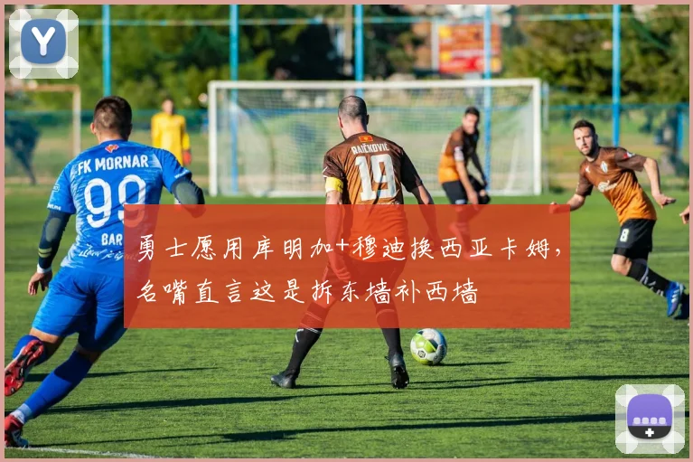 勇士愿用库明加+穆迪换西亚卡姆，名嘴直言这是拆东墙补西墙