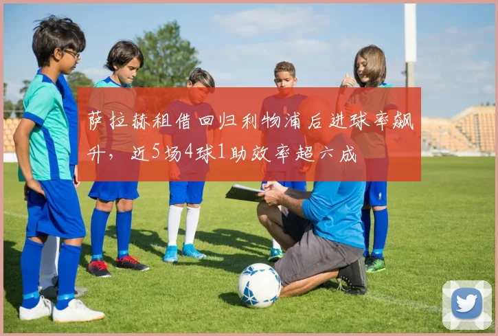 萨拉赫租借回归利物浦后进球率飙升，近5场4球1助效率超六成