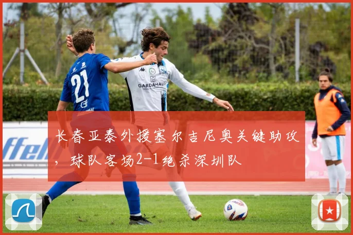长春亚泰外援塞尔吉尼奥关键助攻,球队客场2-1绝杀深圳队