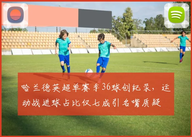 哈兰德英超单赛季36球创纪录，运动战进球占比仅七成引名嘴质疑
