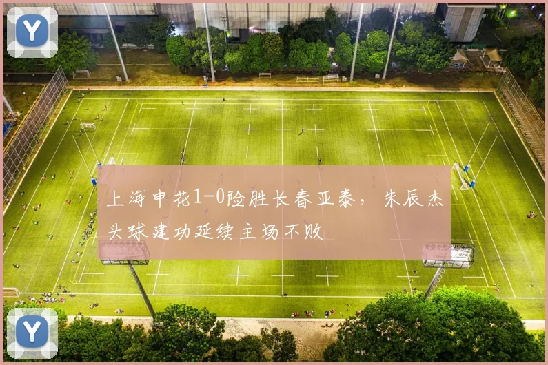 上海申花1-0险胜长春亚泰，朱辰杰头球建功延续主场不败