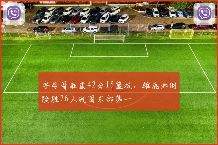 字母哥狂轰42分15篮板，雄鹿加时险胜76人巩固东部第一